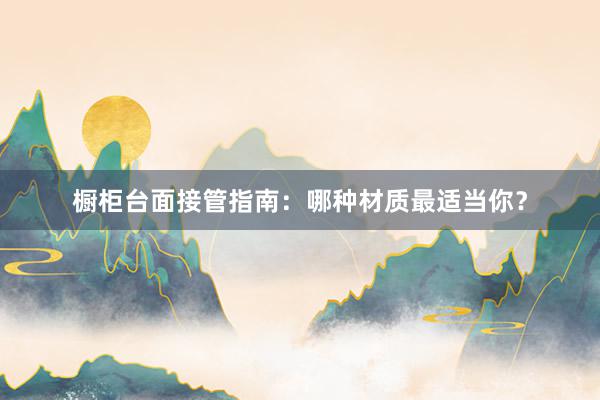 橱柜台面接管指南：哪种材质最适当你？