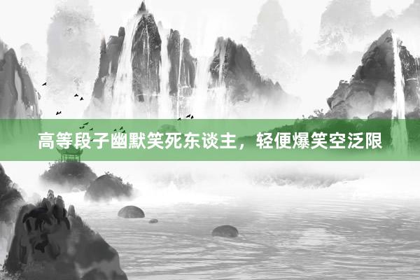 高等段子幽默笑死东谈主，轻便爆笑空泛限